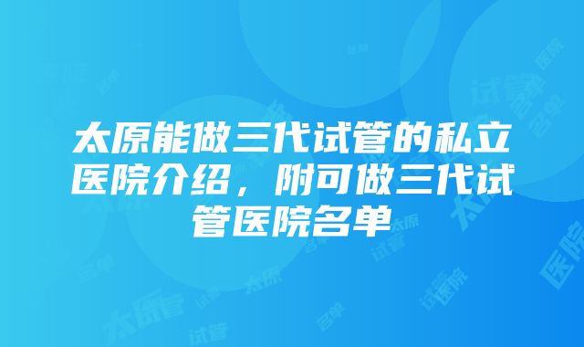 太原能做三代试管的私立医院介绍，附可做三代试管医院名单