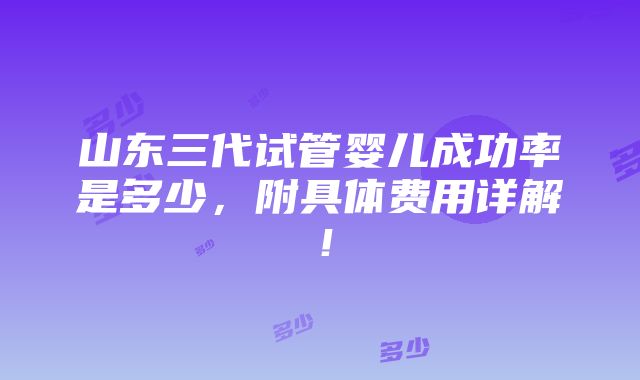 山东三代试管婴儿成功率是多少，附具体费用详解！