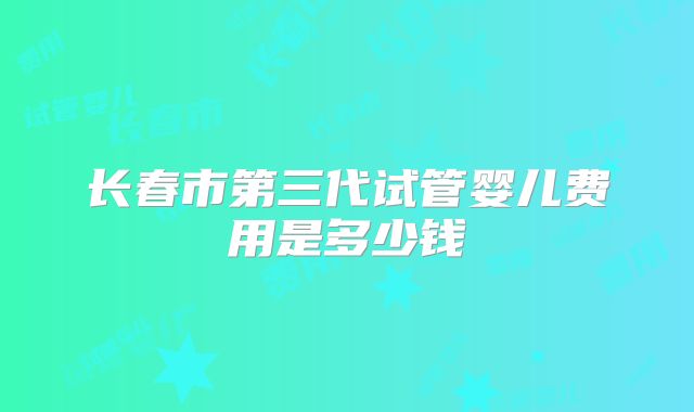 长春市第三代试管婴儿费用是多少钱