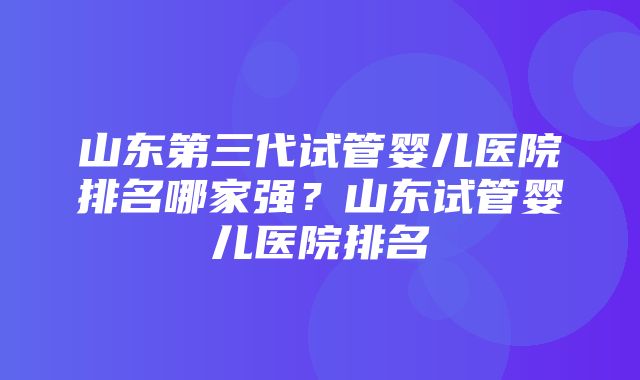 山东第三代试管婴儿医院排名哪家强？山东试管婴儿医院排名