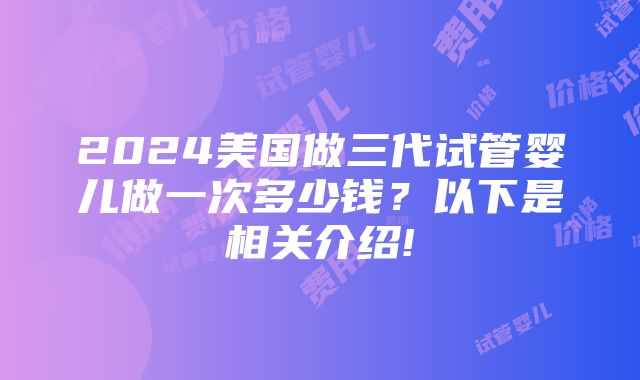 2024美国做三代试管婴儿做一次多少钱？以下是相关介绍!