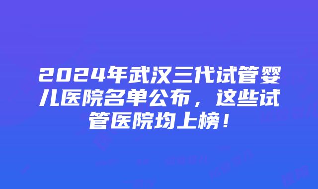 2024年武汉三代试管婴儿医院名单公布，这些试管医院均上榜！