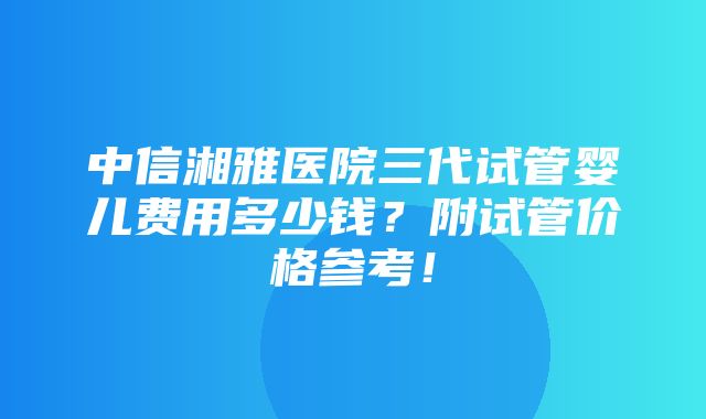 中信湘雅医院三代试管婴儿费用多少钱？附试管价格参考！