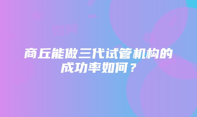 商丘能做三代试管机构的成功率如何？