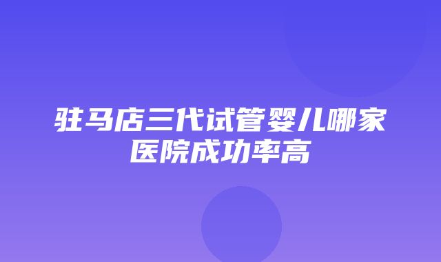 驻马店三代试管婴儿哪家医院成功率高