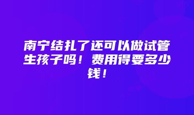 南宁结扎了还可以做试管生孩子吗！费用得要多少钱！