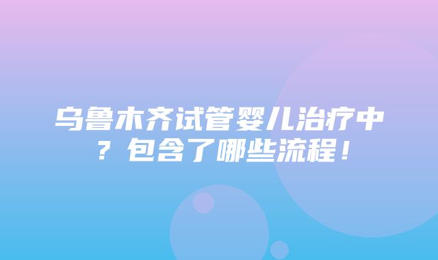 乌鲁木齐试管婴儿治疗中？包含了哪些流程！