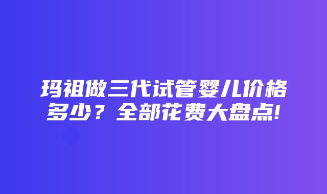 玛祖做三代试管婴儿价格多少？全部花费大盘点!