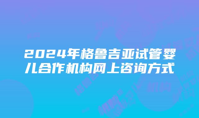 2024年格鲁吉亚试管婴儿合作机构网上咨询方式