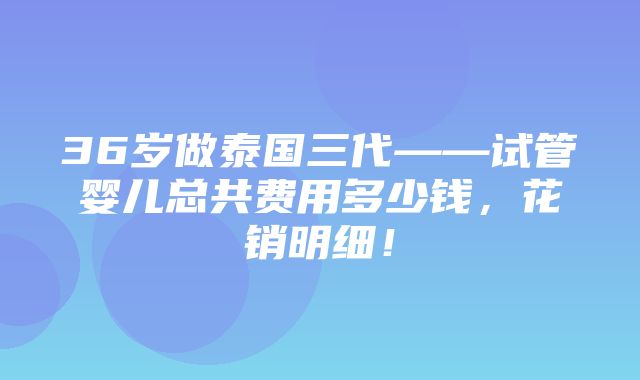 36岁做泰国三代——试管婴儿总共费用多少钱，花销明细！