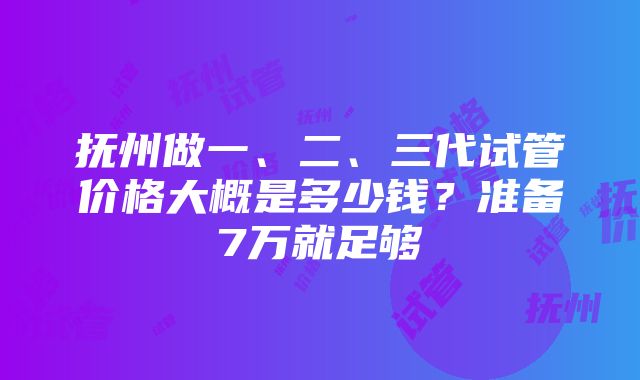 抚州做一、二、三代试管价格大概是多少钱？准备7万就足够