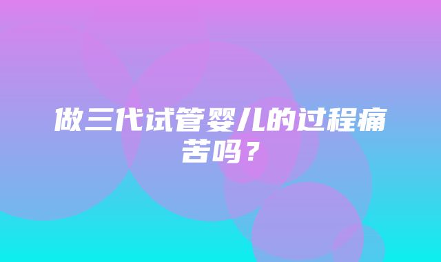 做三代试管婴儿的过程痛苦吗？