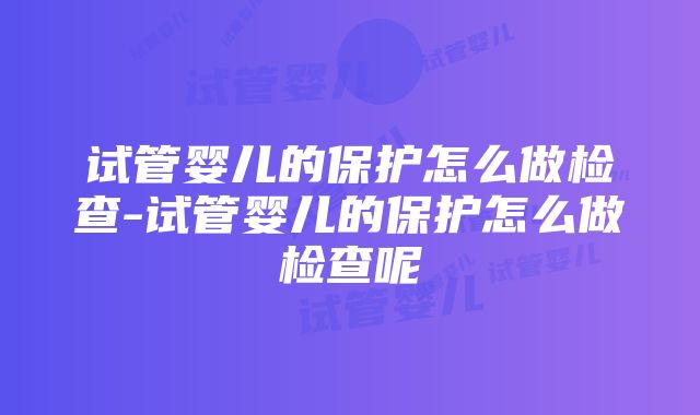 试管婴儿的保护怎么做检查-试管婴儿的保护怎么做检查呢