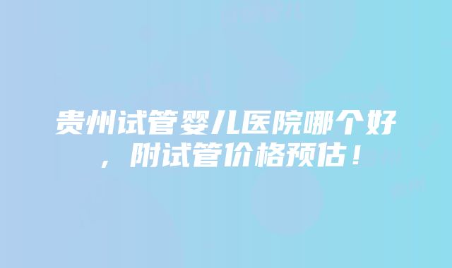 贵州试管婴儿医院哪个好，附试管价格预估！