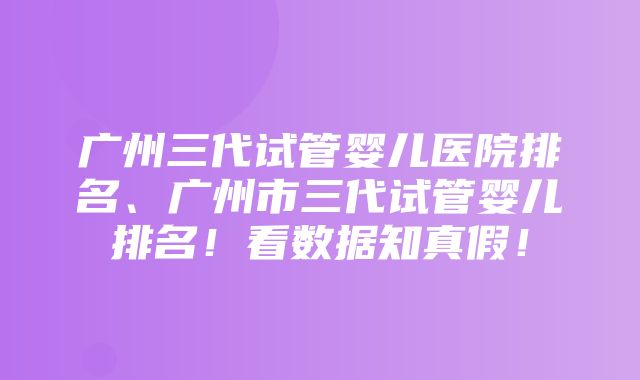 广州三代试管婴儿医院排名、广州市三代试管婴儿排名！看数据知真假！