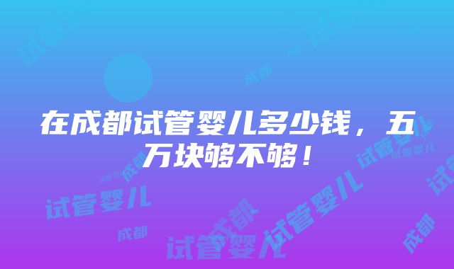 在成都试管婴儿多少钱，五万块够不够！