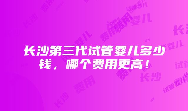 长沙第三代试管婴儿多少钱，哪个费用更高！