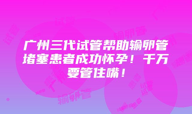 广州三代试管帮助输卵管堵塞患者成功怀孕！千万要管住嘴！