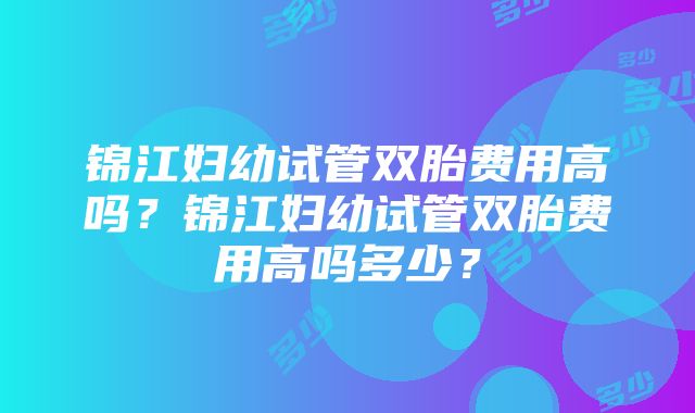 锦江妇幼试管双胎费用高吗？锦江妇幼试管双胎费用高吗多少？