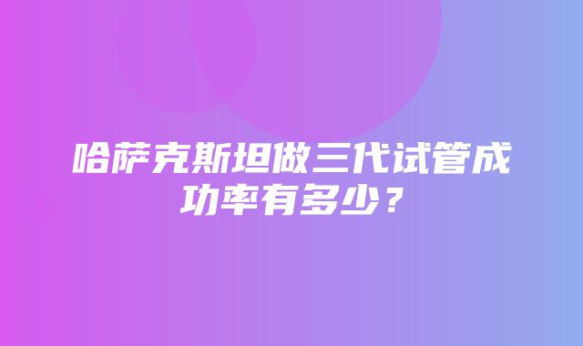 哈萨克斯坦做三代试管成功率有多少？