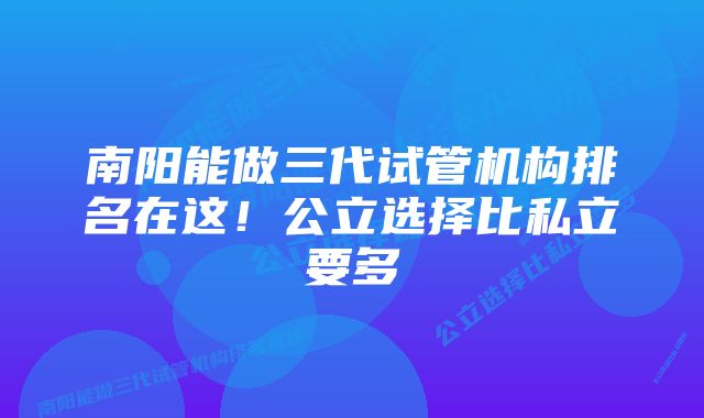 南阳能做三代试管机构排名在这！公立选择比私立要多