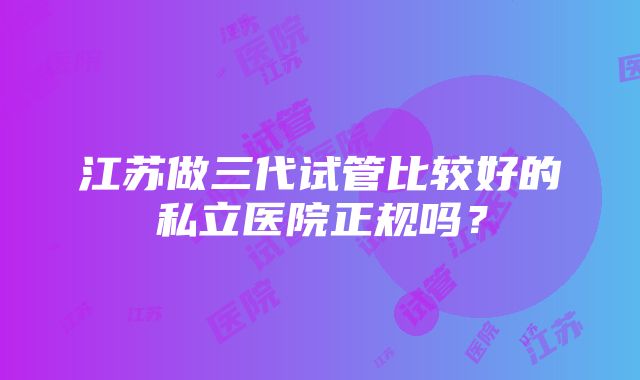 江苏做三代试管比较好的私立医院正规吗？