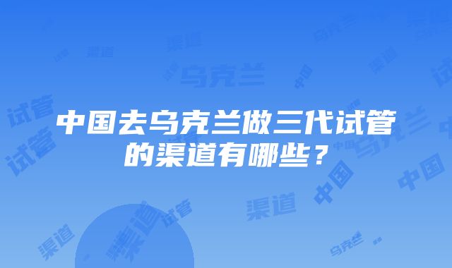 中国去乌克兰做三代试管的渠道有哪些？