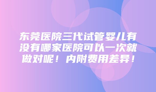 东莞医院三代试管婴儿有没有哪家医院可以一次就做对呢！内附费用差异！