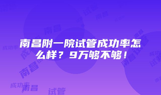 南昌附一院试管成功率怎么样？9万够不够！