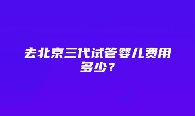 去北京三代试管婴儿费用多少？