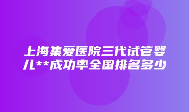 上海集爱医院三代试管婴儿**成功率全国排名多少