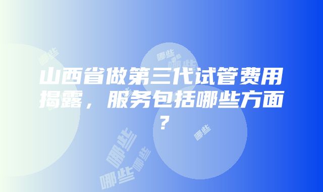 山西省做第三代试管费用揭露，服务包括哪些方面？