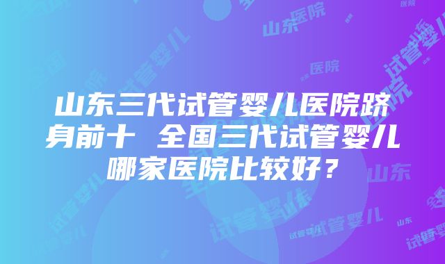 山东三代试管婴儿医院跻身前十 全国三代试管婴儿哪家医院比较好？