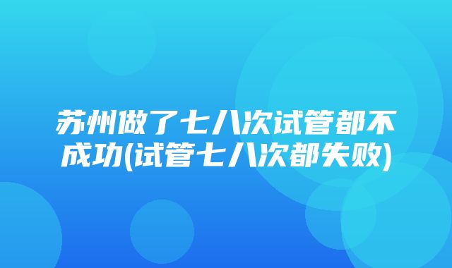 苏州做了七八次试管都不成功(试管七八次都失败)