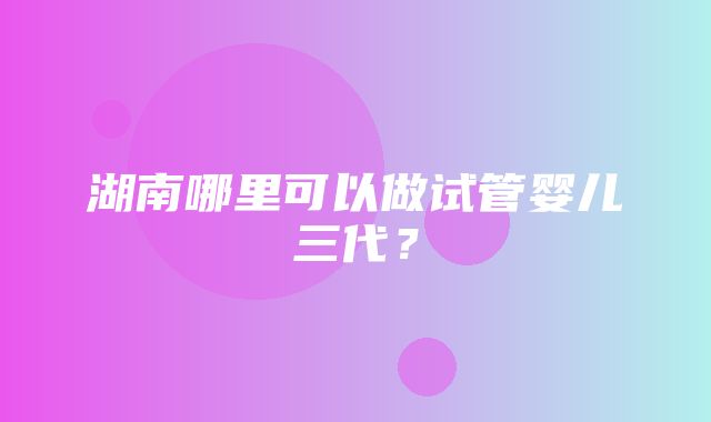 湖南哪里可以做试管婴儿三代？