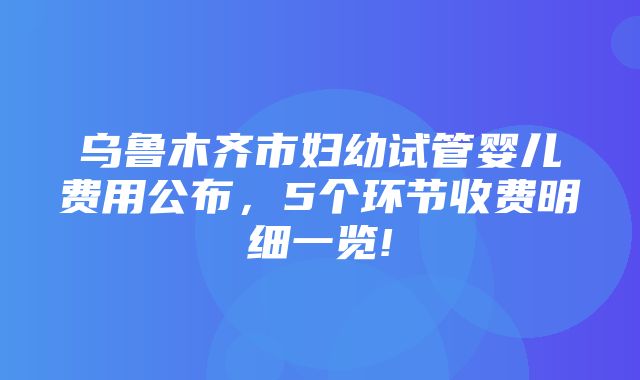 乌鲁木齐市妇幼试管婴儿费用公布，5个环节收费明细一览!