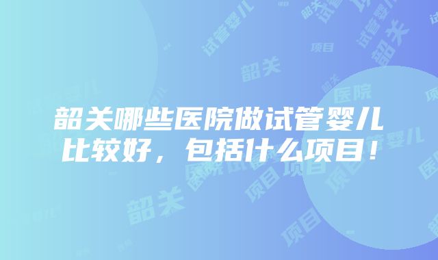 韶关哪些医院做试管婴儿比较好，包括什么项目！