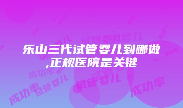 乐山三代试管婴儿到哪做,正规医院是关键