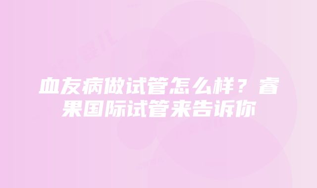 血友病做试管怎么样？睿果国际试管来告诉你