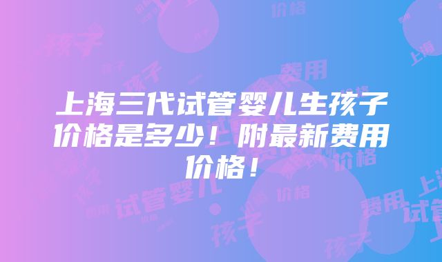 上海三代试管婴儿生孩子价格是多少！附最新费用价格！