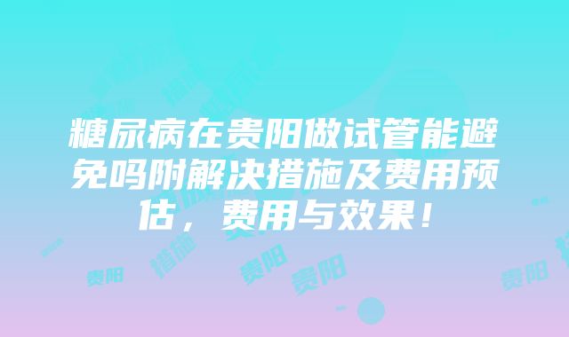 糖尿病在贵阳做试管能避免吗附解决措施及费用预估，费用与效果！