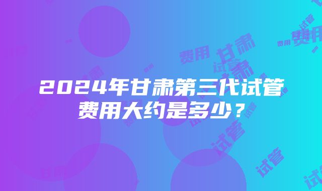 2024年甘肃第三代试管费用大约是多少？