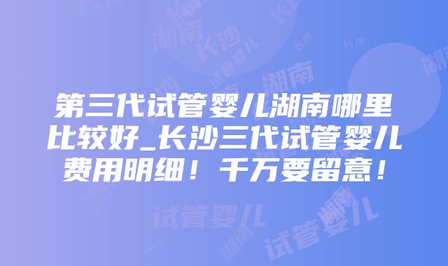 第三代试管婴儿湖南哪里比较好_长沙三代试管婴儿费用明细！千万要留意！