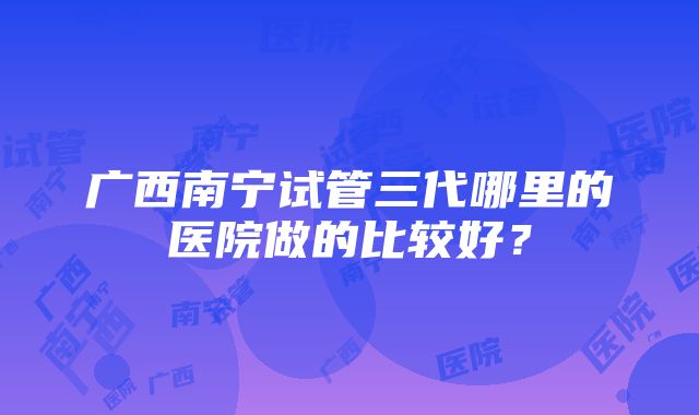 广西南宁试管三代哪里的医院做的比较好？