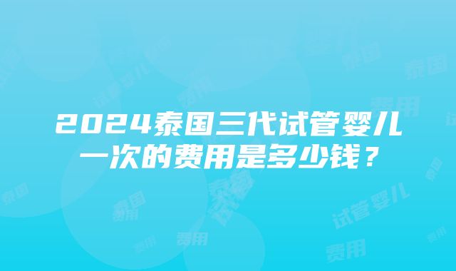 2024泰国三代试管婴儿一次的费用是多少钱？