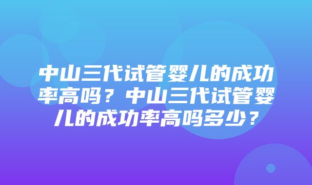 中山三代试管婴儿的成功率高吗？中山三代试管婴儿的成功率高吗多少？