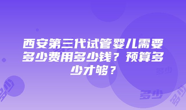 西安第三代试管婴儿需要多少费用多少钱？预算多少才够？