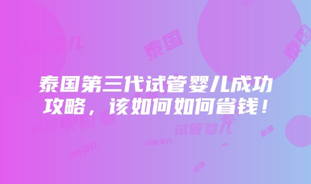 泰国第三代试管婴儿成功攻略，该如何如何省钱！