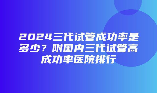 2024三代试管成功率是多少？附国内三代试管高成功率医院排行