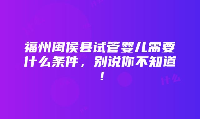 福州闽侯县试管婴儿需要什么条件，别说你不知道！